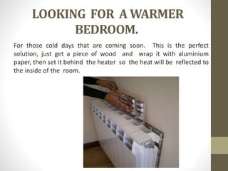 LOOKING FOR A WARMER
BEDROOM.
For those cold days that are coming soon. This is the perfect
solution, just get a piece of wood and wrap it with aluminium
paper, then set it behind the heater so the heat will be reflected to
the inside of the room.
 