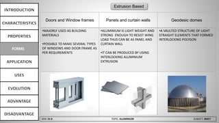 SEM: III-A TOPIC: ALUMINIUM SUBJECT: BMCT
Doors and Window frames Panels and curtain walls Geodesic domes
•MAJORLY USED AS BUILDING
MATERIALS
•POSSIBLE TO MAKE SEVERAL TYPES
OF WINDOWS AND DOOR FRAME AS
PER REQUIREMENTS
•ALUMINIUM IS LIGHT WEIGHT AND
STRONG ENOUGH TO RESIST WING
LOAD THUS CAN BE AS PANEL AND
CURTAIN WALL
•IT CAN BE PRODUCED BY USING
INTERLOCKING ALUMINIUM
EXTRUSION
•A VAULTED STRUCTURE OF LIGHT
STRAIGHT ELEMENTS THAT FORMED
INTERLOCKING POLYGON
Extrusion Based
 