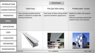 SEM: III-A TOPIC: ALUMINIUM SUBJECT: BMCT
Cable trays Flat type false ceiling Prefabricated houses
•For carrying insulated electric
cables in industrial complex like
chemical industries
•Such type of false ceiling exhibit
supreme aesthetic appearance
•Made for colder and tropical
climates
•Effective paneling material for
mobile houses and caravans
Sheet Based
 