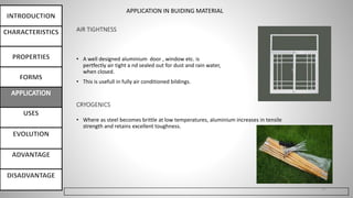 AIR TIGHTNESS
• A well designed aluminium door , window etc. is
pertfectly air tight a nd sealed out for dust and rain water,
when closed.
• This is usefull in fully air conditioned bildings.
21
CRYOGENICS
• Where as steel becomes brittle at low temperatures, aluminium increases in tensile
strength and retains excellent toughness.
APPLICATION IN BUIDING MATERIAL
 