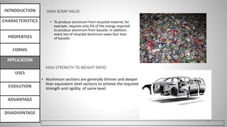 HIGH SCRAP VALUE
• To produce aluminum from recycled material, for
example, requires only 5% of the energy required
to produce aluminum from bauxite. In addition,
every ton of recycled aluminum saves four tons
of bauxite.
27
HIGH STRENGTH TO WEIGHT RATIO
• Aluminium sections are generally thinner and deeper
than equivalent steel sections to achieve the required
strength and rigidity of same level.
 