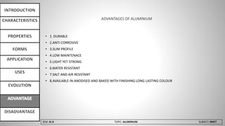 SEM: III-A TOPIC: ALUMINIUM SUBJECT: BMCT
ADVANTAGES OF ALUMINIUM
• 1. DURABLE
• 2.ANTI CORROSIVE
• 3.SLIM PROFILE
• 4.LOW MAINTENACE
• 5.LIGHT YET STRONG
• 6.WATER RESISTANT
• 7.SALT AND AIR RESISTANT
• 8.AVAILABLE IN ANODISED AND BAKED WITH FINISHING LONG LASTING COLOUR
 
