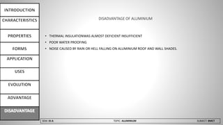 SEM: III-A TOPIC: ALUMINIUM SUBJECT: BMCT
DISADVANTAGE OF ALUMINIUM
• THERMAL INSULATIONWAS ALMOST DEFICIENT INSUFFICIENT
• POOR WATER PROOFING
• NOISE CAUSED BY RAIN OR HELL FALLING ON ALUMINIUM ROOF AND WALL SHADES.
 