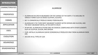 SEM: III-A TOPIC: ALUMINIUM SUBJECT: BMCT
ALUMINIUM
• ALUMINIUM OCCURS IN ABUNDANCE ON THE SURFACE OF THE EARTH. IT IS AVAILABLE IN
VARIOUS FORMS SUCH AS OXIDES SULPHATE, SILICATES.
• BUT IS COMMERCIALLY PRODUCE MAINLY FROM BAUXITE.
• ALUMINIUM IS THE THIRD MOST ABUNDANT ELEMENT (AFTER OXYGEN AND SILICON), AND
THE MOST ABUNDANT METAL, IN THE EARTH'S CRUST.
• IN NATURE, ALUMINUM IS FOUND ONLY IN CHEMICAL COMPOUNDS WITH OTHER ELEMENTS
SUCH AS SULPHUR, SILICON, AND OXYGEN.
• PURE, METALLIC ALUMINUM CAN BE ECONOMICALLY PRODUCED ONLY FROM ALUMINUM OXIDE
ORE.
• OCCURS IN ALL TYPES OF CLAY.
 