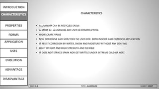 SEM: III-A TOPIC: ALUMINIUM SUBJECT: BMCT
CHARACTERISTICS
• ALUMINUM CAN BE RECYCLED EASILY.
• ALMOST ALL ALUMINUM ARE USED IN CONSTRUCTION.
• HIGH SCRAPE VALUE
• NON CORROSIVE AND NON TOXIC SO USED FOR BOTH INDOOR AND OUTDOOR APPLICATION
• IT RESIST CORROSION BY WATER, SNOW AND MOISTURE WITHOUT ANY COATING.
• LIGHT WEIGHT AND HIGH STRENGTH AND FLEXIBLE
• IT DOSE NOT STRIKES SPARK NOR GET BRITTLE UNDER EXTREME COLD OR HEAT.
 