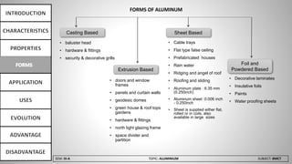 SEM: III-A TOPIC: ALUMINIUM SUBJECT: BMCT
FORMS OF ALUMINUM
Casting Based
Foil and
Powdered Based
Sheet Based
Extrusion Based
• baluster head
• hardware & fittings
• security & decorative grills
• doors and window
frames
• panels and curtain walls
• geodesic domes
• green house & roof tops
gardens
• hardware & fittings
• north light glazing frame
• space divider and
partition
• Cable trays
• Flat type false ceiling
• Prefabricated houses
• Rain water
• Ridging and angel of roof
• Roofing and sliding
• Aluminum plate : 6.35 mm
(0.250inch)
• Aluminum sheet :0.006 inch
- 0.250inch
• Sheet is supplied either flat,
rolled or in coils, also
available in large sizes
• Decorative laminates
• Insulative foils
• Paints
• Water proofing sheets
 