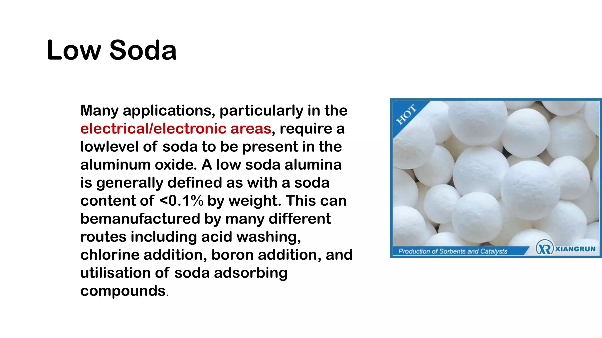 Low Soda
Many applications, particularly in the
electrical/electronic areas, require a
lowlevel of soda to be present in the
aluminum oxide. A low soda alumina
is generally defined as with a soda
content of <0.1% by weight. This can
bemanufactured by many different
routes including acid washing,
chlorine addition, boron addition, and
utilisation of soda adsorbing
compounds.
 