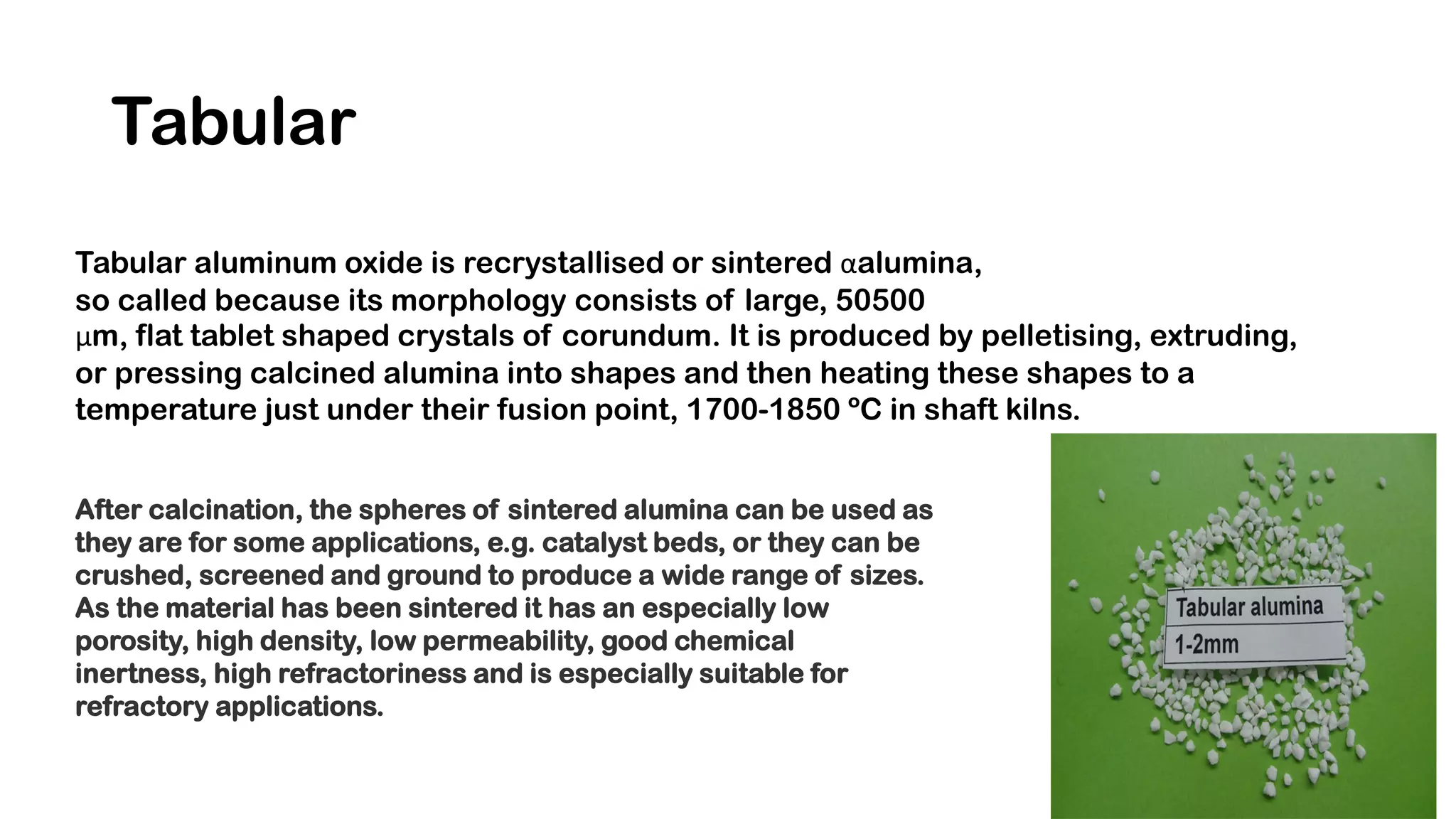 Tabular
Tabular aluminum oxide is recrystallised or sintered αalumina,
so called because its morphology consists of large, 50500
μm, flat tablet shaped crystals of corundum. It is produced by pelletising, extruding,
or pressing calcined alumina into shapes and then heating these shapes to a
temperature just under their fusion point, 1700-1850 ºC in shaft kilns.
After calcination, the spheres of sintered alumina can be used as
they are for some applications, e.g. catalyst beds, or they can be
crushed, screened and ground to produce a wide range of sizes.
As the material has been sintered it has an especially low
porosity, high density, low permeability, good chemical
inertness, high refractoriness and is especially suitable for
refractory applications.
 