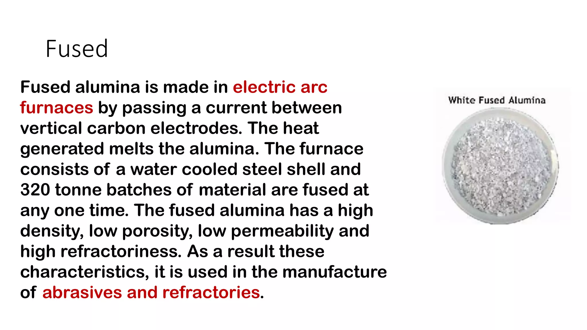 Fused
Fused alumina is made in electric arc
furnaces by passing a current between
vertical carbon electrodes. The heat
generated melts the alumina. The furnace
consists of a water cooled steel shell and
320 tonne batches of material are fused at
any one time. The fused alumina has a high
density, low porosity, low permeability and
high refractoriness. As a result these
characteristics, it is used in the manufacture
of abrasives and refractories.
 