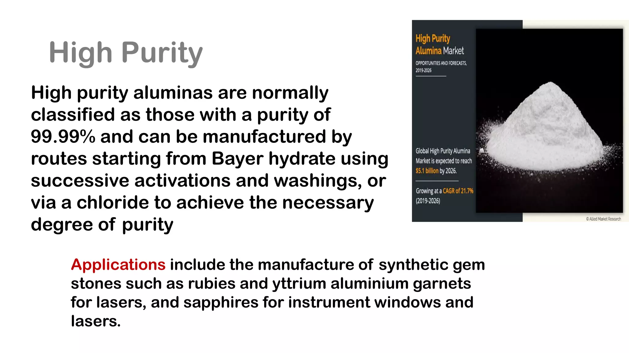 High Purity
High purity aluminas are normally
classified as those with a purity of
99.99% and can be manufactured by
routes starting from Bayer hydrate using
successive activations and washings, or
via a chloride to achieve the necessary
degree of purity
Applications include the manufacture of synthetic gem
stones such as rubies and yttrium aluminium garnets
for lasers, and sapphires for instrument windows and
lasers.
 