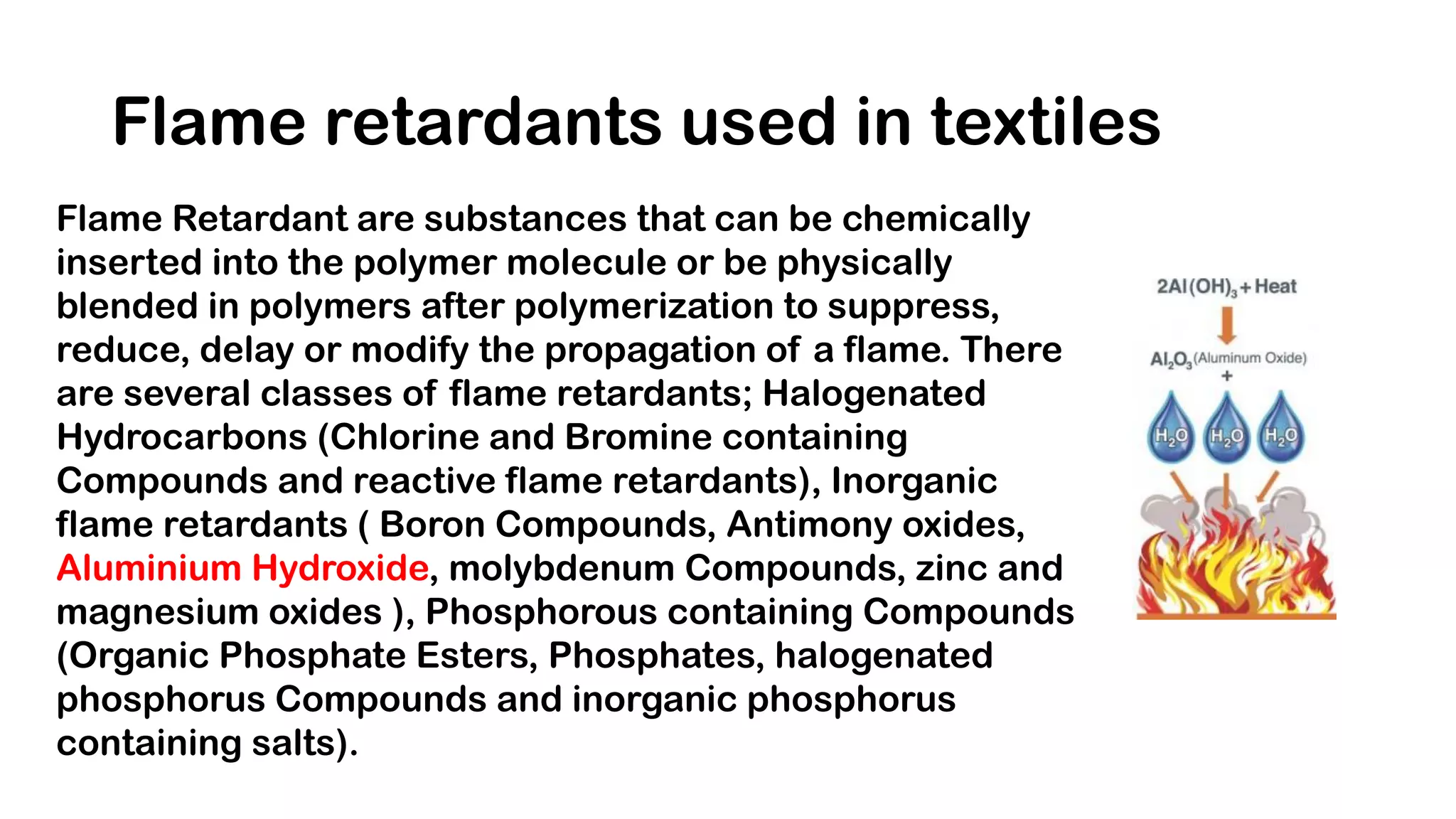 Flame retardants used in textiles
Flame Retardant are substances that can be chemically
inserted into the polymer molecule or be physically
blended in polymers after polymerization to suppress,
reduce, delay or modify the propagation of a flame. There
are several classes of flame retardants; Halogenated
Hydrocarbons (Chlorine and Bromine containing
Compounds and reactive flame retardants), Inorganic
flame retardants ( Boron Compounds, Antimony oxides,
Aluminium Hydroxide, molybdenum Compounds, zinc and
magnesium oxides ), Phosphorous containing Compounds
(Organic Phosphate Esters, Phosphates, halogenated
phosphorus Compounds and inorganic phosphorus
containing salts).
 