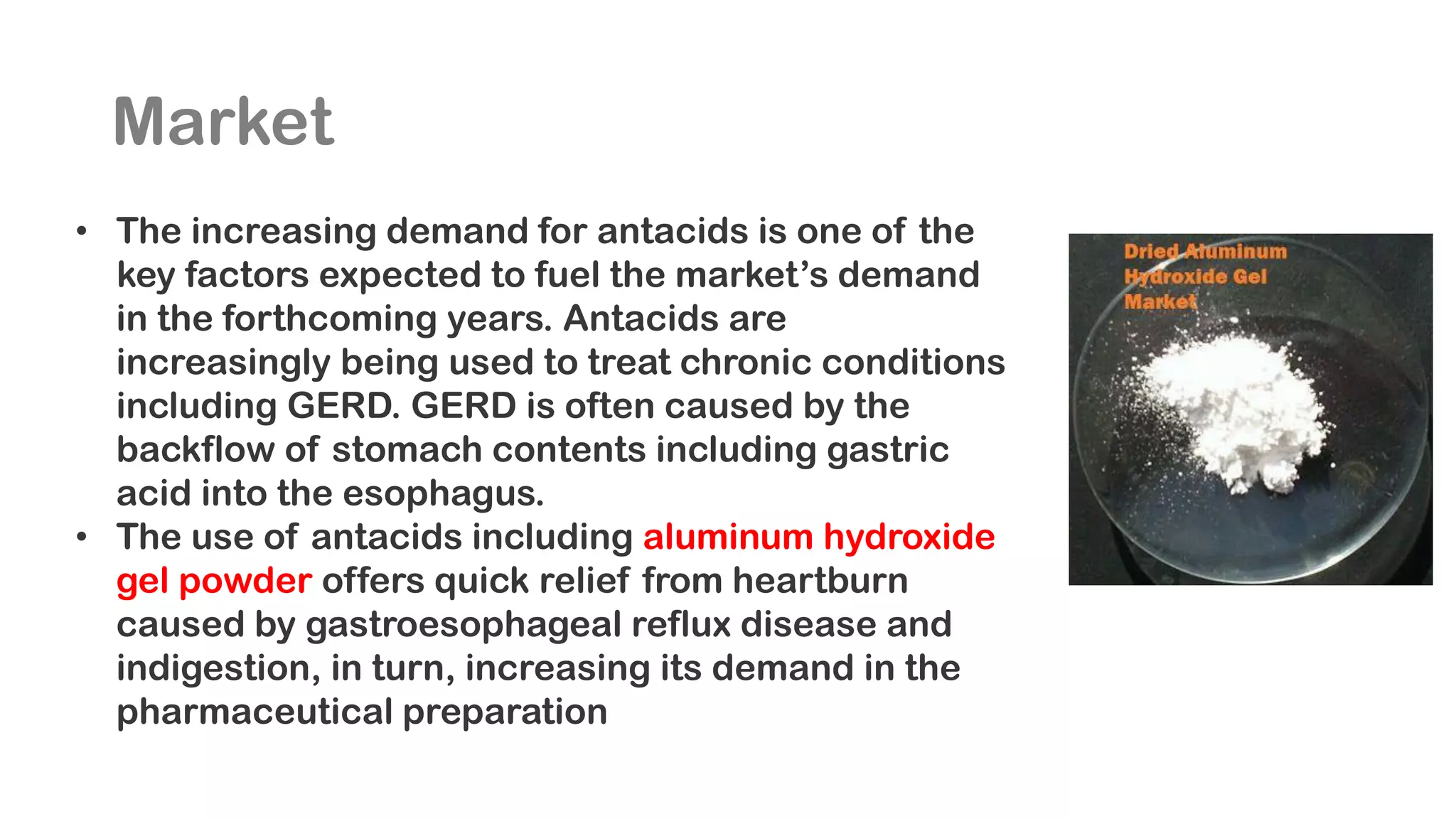 Market
• The increasing demand for antacids is one of the
key factors expected to fuel the market’s demand
in the forthcoming years. Antacids are
increasingly being used to treat chronic conditions
including GERD. GERD is often caused by the
backflow of stomach contents including gastric
acid into the esophagus.
• The use of antacids including aluminum hydroxide
gel powder offers quick relief from heartburn
caused by gastroesophageal reflux disease and
indigestion, in turn, increasing its demand in the
pharmaceutical preparation
 