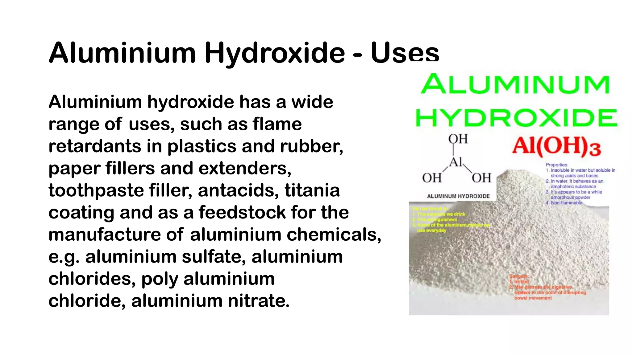 Aluminium Hydroxide - Uses
Aluminium hydroxide has a wide
range of uses, such as flame
retardants in plastics and rubber,
paper fillers and extenders,
toothpaste filler, antacids, titania
coating and as a feedstock for the
manufacture of aluminium chemicals,
e.g. aluminium sulfate, aluminium
chlorides, poly aluminium
chloride, aluminium nitrate.
 