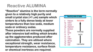 Reactive ALUMINA
“Reactive” alumina is the term normally
given to a relatively high purity and
small crystal size (<1 μm) sample which
sinters to a fully dense body at lower
temperatures than low soda, medium
soda or ordinary sodas.
These powders are normally supplied
after intensive ball milling which breaks
up the agglomerates produced after
calcination. They are utilised where
exceptional strength, wear resistance,
temperature resistance, surface finish
or chemical inertness are required.
 