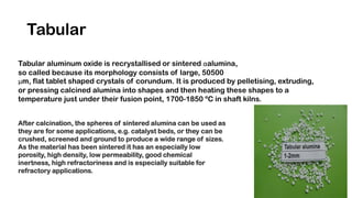 Tabular
Tabular aluminum oxide is recrystallised or sintered αalumina,
so called because its morphology consists of large, 50500
μm, flat tablet shaped crystals of corundum. It is produced by pelletising, extruding,
or pressing calcined alumina into shapes and then heating these shapes to a
temperature just under their fusion point, 1700-1850 ºC in shaft kilns.
After calcination, the spheres of sintered alumina can be used as
they are for some applications, e.g. catalyst beds, or they can be
crushed, screened and ground to produce a wide range of sizes.
As the material has been sintered it has an especially low
porosity, high density, low permeability, good chemical
inertness, high refractoriness and is especially suitable for
refractory applications.
 