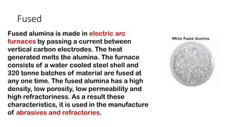Fused
Fused alumina is made in electric arc
furnaces by passing a current between
vertical carbon electrodes. The heat
generated melts the alumina. The furnace
consists of a water cooled steel shell and
320 tonne batches of material are fused at
any one time. The fused alumina has a high
density, low porosity, low permeability and
high refractoriness. As a result these
characteristics, it is used in the manufacture
of abrasives and refractories.
 