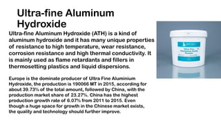 Ultra-fine Aluminum
Hydroxide
Ultra-fine Aluminum Hydroxide (ATH) is a kind of
aluminum hydroxide and it has many unique properties
of resistance to high temperature, wear resistance,
corrosion resistance and high thermal conductivity. It
is mainly used as flame retardants and fillers in
thermosetting plastics and liquid dispersions.
Europe is the dominate producer of Ultra Fine Aluminium
Hydroxide, the production is 190066 MT in 2015, according for
about 39.73% of the total amount, followed by China, with the
production market share of 23.27%. China has the highest
production growth rate of 6.07% from 2011 to 2015. Even
though a huge space for growth in the Chinese market exists,
the quality and technology should further improve.
 