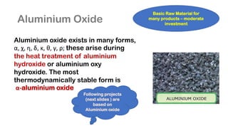 Aluminium Oxide
Aluminium oxide exists in many forms,
α, χ, η, δ, κ, θ, γ, ρ; these arise during
the heat treatment of aluminium
hydroxide or aluminium oxy
hydroxide. The most
thermodynamically stable form is
α-aluminium oxide
Basic Raw Material for
many products – moderate
investment
Following projects
(next slides ) are
based on
Aluminium oxide
 