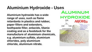Aluminium Hydroxide - Uses
Aluminium hydroxide has a wide
range of uses, such as flame
retardants in plastics and rubber,
paper fillers and extenders,
toothpaste filler, antacids, titania
coating and as a feedstock for the
manufacture of aluminium chemicals,
e.g. aluminium sulfate, aluminium
chlorides, poly aluminium
chloride, aluminium nitrate.
 