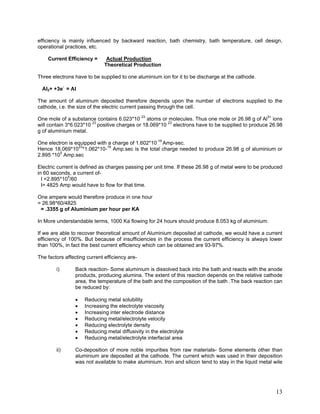 efficiency is mainly influenced by backward reaction, bath chemistry, bath temperature, cell design,
operational practices, etc.
Current Efficiency = Actual Production
Theoretical Production
Three electrons have to be supplied to one aluminium ion for it to be discharge at the cathode.
Al3+ +3e-
= Al
The amount of aluminum deposited therefore depends upon the number of electrons supplied to the
cathode, i.e. the size of the electric current passing through the cell.
One mole of a substance contains 6.023*10 23
atoms or molecules. Thus one mole or 26.98 g of Al3+
ions
will contain 3*6.023*10 23
positive charges or 18.069*10 23
electrons have to be supplied to produce 26.98
g of aluminium metal.
One electron is equipped with a charge of 1.602*10-19
Amp-sec.
Hence 18.069*1023
*1.062*10-19
Amp.sec is the total charge needed to produce 26.98 g of aluminium or
2.895 *105
Amp.sec
Electric current is defined as charges passing per unit time. If these 26.98 g of metal were to be produced
in 60 seconds, a current of-
I =2.895*105
/60
I= 4825 Amp would have to flow for that time.
One ampere would therefore produce in one hour
= 26.98*60/4825
= .3355 g of Aluminium per hour per KA
In More understandable terms, 1000 Ka flowing for 24 hours should produce 8.053 kg of aluminium.
If we are able to recover theoretical amount of Aluminium deposited at cathode, we would have a current
efficiency of 100%. But because of insufficiencies in the process the current efficiency is always lower
than 100%, in fact the best current efficiency which can be obtained are 93-97%.
The factors affecting current efficiency are-
i) Back reaction- Some aluminium is dissolved back into the bath and reacts with the anode
products, producing alumina. The extent of this reaction depends on the relative cathode
area, the temperature of the bath and the composition of the bath .The back reaction can
be reduced by:
• Reducing metal solubility
• Increasing the electrolyte viscosity
• Increasing inter electrode distance
• Reducing metal/electrolyte velocity
• Reducing electrolyte density
• Reducing metal diffusivity in the electrolyte
• Reducing metal/electrolyte interfacial area
ii) Co-deposition of more noble impurities from raw materials- Some elements other than
aluminium are deposited at the cathode. The current which was used in their deposition
was not available to make aluminium. Iron and silicon tend to stay in the liquid metal wile
13
 