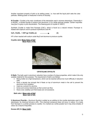 Another important property of pitch is its wetting power, i.e. how well the liquid pitch wets the coke
particles. Wetting power is measured in terms of viscosity.
III Cryolite - Cryolite is the main constituent of the electrolyte used in alumina electrolysis. Chemically it
is Na3AlF6, a double fluoride of sodium and aluminium. It is a white granular powder. Certain impurities
may give it a grey or pink discoloration. The freezing point of cryolite is 1009°C.
Synthetic Cryolite is made from fluorspar (CaF2), which is found as a natural mineral. Fluorspar is
treated with sulphuric acid to produce hydrofluoric acid HF.
CaF2 +H2SO4 = 2HF (g) +CaSO4 (s) (3)
HF is then reacted with sodium oxide Na2O and alumina to produce cryolite.
Cryolite ratio= Molar Ratio of NaF
Molar Ratio of Alf3
CRYSTALINE CRYOLITE
IV Bath- The bath used in aluminium reduction has a number of unique properties, which make it the only
suitable material for the purposes. The requirement of bath is as follows-
• Being molten at a high temperature, which can be reached without too much difficulty in reduction
cells.
• Have a density low enough that it floats on top of aluminium metal in the cell to prevent the
aluminium from oxidation.
• Used as a solvent for alumina.
• Ionize and conduct electricity so that current can flow.
• Have a low volatility such that losses are not excessive.
Bath ratio = Mass ratio of NaF
Mass ratio of Alf3
V Aluminum Fluoride – Aluminum fluoride is added as an additive to the cryolite electrolyte used in the
electrolysis. Its chemical formula is AlF3. This chemical compound does not occur in nature. It is made
from fluorspar in a similar process to cryolite. It is marked as a white powder but it may show shades of
colour as a result of impurities.
Excess AlF3%= Mass %AlF3
9
 