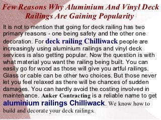 Few Reasons Why Aluminium And Vinyl Deck
     Railings Are Gaining Popularity
It is not to mention that going for deck railing has two
primary reasons - one being safety and the other one
decoration. For deck railing Chilliwack people are
increasingly using aluminium railings and vinyl deck
services is also getting popular. Now the question is with
what material you want the railing being built. You can
easily go for wood as those will give you artful railings.
Glass or cable can be other two choices. But those never
let you feel relaxed as there will be chances of sudden
damages. You can hardly avoid the costing involved in
maintenance. Anker Contracting is a reliable name to get
aluminium railings Chilliwack. We know how to
build and decorate your deck railings.
 