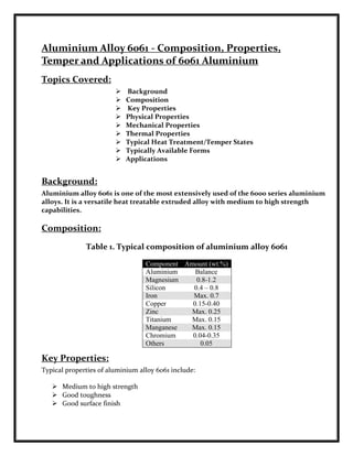 Aluminium Alloy 6061 - Composition, Properties,
Temper and Applications of 6061 Aluminium
Topics Covered:
                           Background
                           Composition
                           Key Properties
                           Physical Properties
                           Mechanical Properties
                           Thermal Properties
                           Typical Heat Treatment/Temper States
                           Typically Available Forms
                           Applications


Background:
Aluminium alloy 6061 is one of the most extensively used of the 6000 series aluminium
alloys. It is a versatile heat treatable extruded alloy with medium to high strength
capabilities.

Composition:
              Table 1. Typical composition of aluminium alloy 6061

                                  Component Amount (wt.%)
                                  Aluminium    Balance
                                  Magnesium    0.8-1.2
                                  Silicon     0.4 – 0.8
                                  Iron        Max. 0.7
                                  Copper      0.15-0.40
                                  Zinc       Max. 0.25
                                  Titanium   Max. 0.15
                                  Manganese  Max. 0.15
                                  Chromium    0.04-0.35
                                  Others         0.05

Key Properties:
Typical properties of aluminium alloy 6061 include:

    Medium to high strength
    Good toughness
    Good surface finish
 