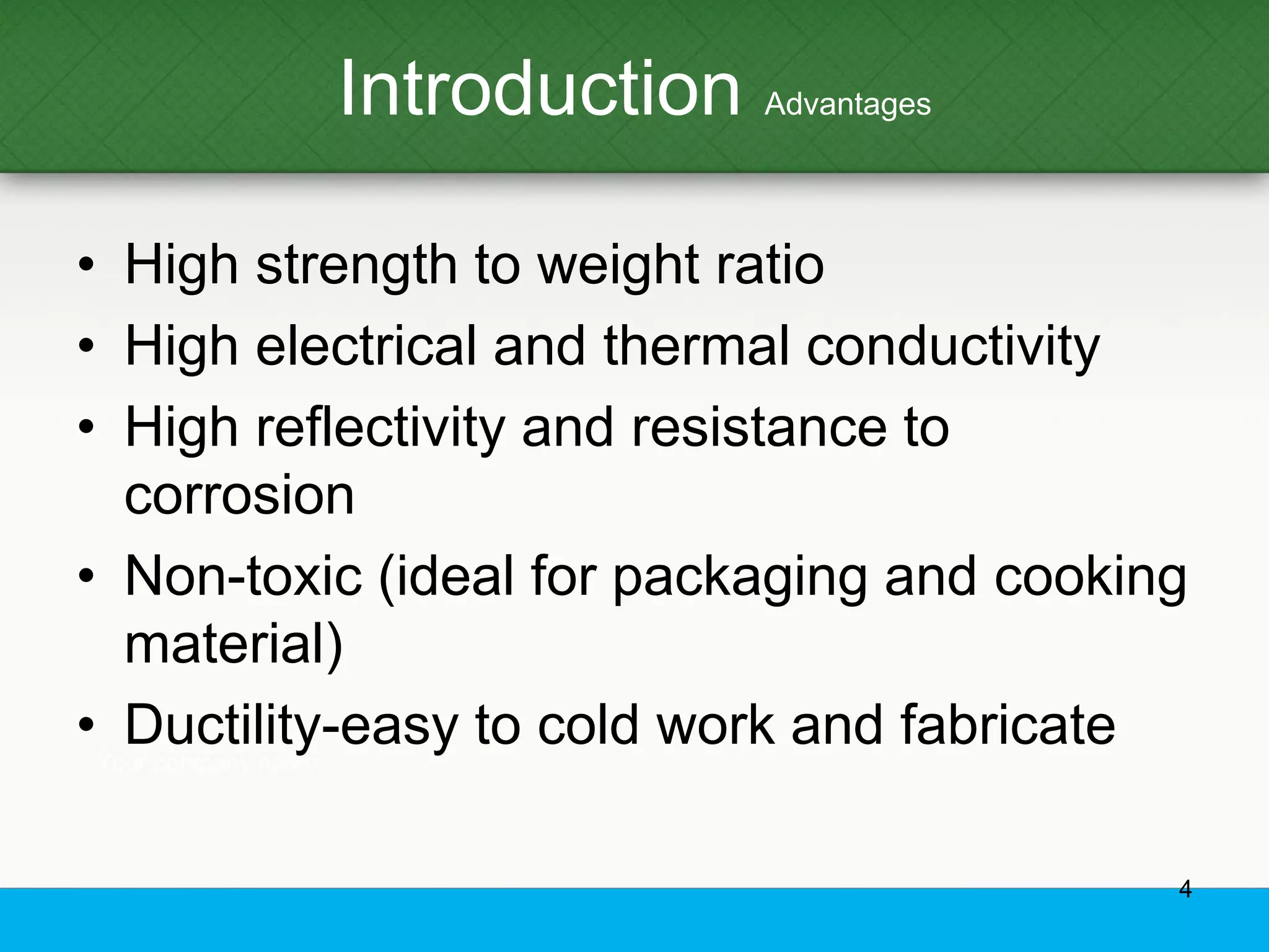 Introduction Advantages
• High strength to weight ratio
• High electrical and thermal conductivity
• High reflectivity and resistance to
corrosion
• Non-toxic (ideal for packaging and cooking
material)
• Ductility-easy to cold work and fabricate
4
 