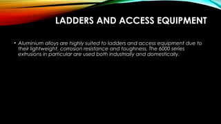 LADDERS AND ACCESS EQUIPMENT
• Aluminium alloys are highly suited to ladders and access equipment due to
their lightweight, corrosion resistance and toughness. The 6000 series
extrusions in particular are used both industrially and domestically.
 