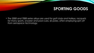 SPORTING GOODS
• The 2000 and 7000 series alloys are used for golf clubs and trolleys, racquets
for many sports, snooker and pool cues, ski poles, often employing spin off
from aerospace technology.
 