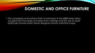 DOMESTIC AND OFFICE FURNITURE
• The complexity and surface finish of extrusions in the 6000 series alloys
coupled with the range of shapes from castings and the use of super
plastically formed sheet allows designers almost unlimited scope.
 