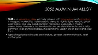 5052 ALUMINIUM ALLOY
• 5052 is an aluminium alloy, primarily alloyed with magnesium and chromium.
It has good workability, medium static strength, high fatigue strength, good
weld ability, and very good corrosion resistance, especially in marine
atmospheres. It also has the low density and excellent thermal conductivity
common to all aluminium alloys. It is commonly used in sheet, plate and tube
form.
• Typical applications include architecture, general sheet metal work, heat
exchangers.
 