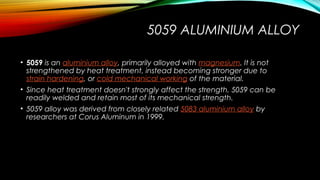 5059 ALUMINIUM ALLOY
• 5059 is an aluminium alloy, primarily alloyed with magnesium. It is not
strengthened by heat treatment, instead becoming stronger due to 
strain hardening, or cold mechanical working of the material.
• Since heat treatment doesn't strongly affect the strength, 5059 can be
readily welded and retain most of its mechanical strength.
• 5059 alloy was derived from closely related 5083 aluminium alloy by
researchers at Corus Aluminum in 1999.
 