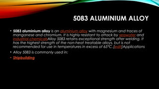 5083 ALUMINIUM ALLOY
• 5083 aluminium alloy is an aluminium alloy with magnesium and traces of
manganese and chromium. It is highly resistant to attack by seawater and 
industrial chemicalsAlloy 5083 retains exceptional strength after welding. It
has the highest strength of the non-heat treatable alloys, but is not
recommended for use in temperatures in excess of 65°C.[edit]Applications
• Alloy 5083 is commonly used in:
• Shipbuilding
 