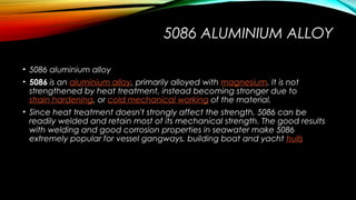 5086 ALUMINIUM ALLOY
• 5086 aluminium alloy
• 5086 is an aluminium alloy, primarily alloyed with magnesium. It is not
strengthened by heat treatment, instead becoming stronger due to 
strain hardening, or cold mechanical working of the material.
• Since heat treatment doesn't strongly affect the strength, 5086 can be
readily welded and retain most of its mechanical strength. The good results
with welding and good corrosion properties in seawater make 5086
extremely popular for vessel gangways, building boat and yacht hulls
 