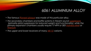 6061 ALUMINIUM ALLOY
• The famous Pioneer plaque was made of this particular alloy.
• the secondary chambers and baffle systems in firearm sound suppressors
 (primarily pistol suppressors for reduced weight and functionality), while the
primary expansion chambers usually require 17-4PH or 303 stainless steel or 
titanium
• The upper and lower receivers of many AR-15 variants.
 