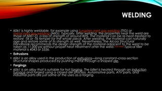 WELDING
• 6061 is highly weldable, for example using tungsten inert gas welding (TIG) or 
metal inert gas welding (MIG). Typically, after welding, the properties near the weld are
those of 6061-O, a loss of strength of around 80%. The material can be re-heat-treated to
restore -T4 or -T6 temper for the whole piece. After welding, the material can naturally
age and restore some of its strength as well. Nevertheless, the Alcoa Structural
Handbook recommends the design strength of the material adjacent to the weld to be
taken as 11,000 psi without proper heat treatment after the weld.[citation needed]
 Typical filler
material is 4043 or 5356.
• Extrusions
• 6061 is an alloy used in the production of extrusions—long constant–cross-section
structural shapes produced by pushing metal through a shaped die.
• Forgings
• 6061 is an alloy that is suitable for hot forging. The billet is heated through an induction
furnace and forged using a closed die process. Automotive parts, ATV parts, and
industrial parts are just some of the uses as a forging.
 