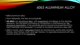 6063 ALUMINIUM ALLOY
• 6063 aluminium alloy
• From Wikipedia, the free encyclopedia
• AA 6063 is an aluminium alloy, with magnesium and silicon as the alloying
elements. The standard controlling its composition is maintained by The
Aluminum Association. It has generally good mechanical properties and is
heat treatable and weldable. It is similar to the British aluminium alloy HE9.
• 6063 is mostly used in extruded shapes for architecture, particularly window
frames, door frames, roofs, and sign frames. It is typically produced with very
smooth surfaces fit for anodizing.
 