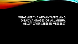 WHAT ARE THE ADVANTAGES AND
DISADVANTAGES OF ALUMINUM
ALLOY OVER STEEL IN VESSELS?
 