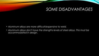 SOME DISADVANTAGES
• Aluminum alloys are more difficult/expensive to weld.
• Aluminum alloys don't have the strengths levels of steel alloys. This must be
accommodated in design.
 