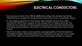 ELECTRICAL CONDUCTORS
• Conductors in either the 1000 or 6000 series alloys are sensible technical
alternatives to copper for all electrical conductors, even in domestic wiring.
• A very large proportion of overhead, high voltage, power lines utilise
aluminium rather than copper as the conductor on weight grounds. The
relatively low strength of these grades requires that they be reinforced by
including a galvanised or aluminium coated high tensile steel wire in each
strand.
• Aluminium alloys have a conductivity averaging 62% of the International
Annealed Copper Standard (IACS) but, because of its density, it can carry
more than twice as much electricity as an equivalent weight of copper.
 