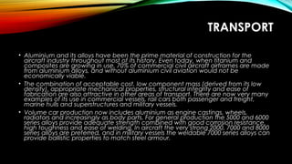 TRANSPORT
• Aluminium and its alloys have been the prime material of construction for the
aircraft industry throughout most of its history. Even today, when titanium and
composites are growing in use, 70% of commercial civil aircraft airframes are made
from aluminium alloys, and without aluminium civil aviation would not be
economically viable.
• The combination of acceptable cost, low component mass (derived from its low
density), appropriate mechanical properties, structural integrity and ease of
fabrication are also attractive in other areas of transport. There are now very many
examples of its use in commercial vessels, rail cars both passenger and freight,
marine hulls and superstructures and military vessels.
• Volume car production now includes aluminium as engine castings, wheels,
radiators and increasingly as body parts. For general production the 5000 and 6000
series alloys provide adequate strength combined with good corrosion resistance,
high toughness and ease of welding. In aircraft the very strong 2000, 7000 and 8000
series alloys are preferred, and in military vessels the weldable 7000 series alloys can
provide ballistic properties to match steel armour.
 