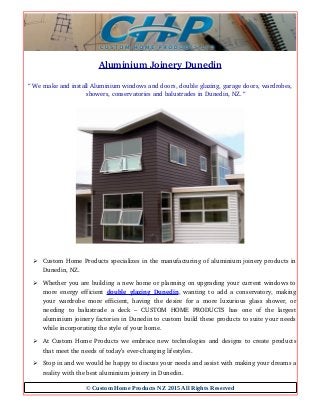 Aluminium Joinery Dunedin
“ We make and install Aluminium windows and doors, double glazing, garage doors, wardrobes,
showers, conservatories and balustrades in Dunedin, NZ. “
➢ Custom Home Products specializes in the manufacturing of aluminium joinery products in
Dunedin, NZ.
➢ Whether you are building a new home or planning on upgrading your current windows to
more energy efficient  double glazing Dunedin, wanting to add a conservatory, making
your wardrobe more efficient, having the desire for a more luxurious glass shower, or
needing   to   balustrade   a   deck   –   CUSTOM   HOME   PRODUCTS   has   one   of   the   largest
aluminium joinery factories in Dunedin to custom build these products to suite your needs
while incorporating the style of your home.
➢ At Custom Home Products we embrace new technologies and designs to create products
that meet the needs of today’s ever­changing lifestyles.
➢ Stop in and we would be happy to discuss your needs and assist with making your dreams a
reality with the best aluminium joinery in Dunedin.
© Custom Home Products NZ 2015 All Rights Reserved
 