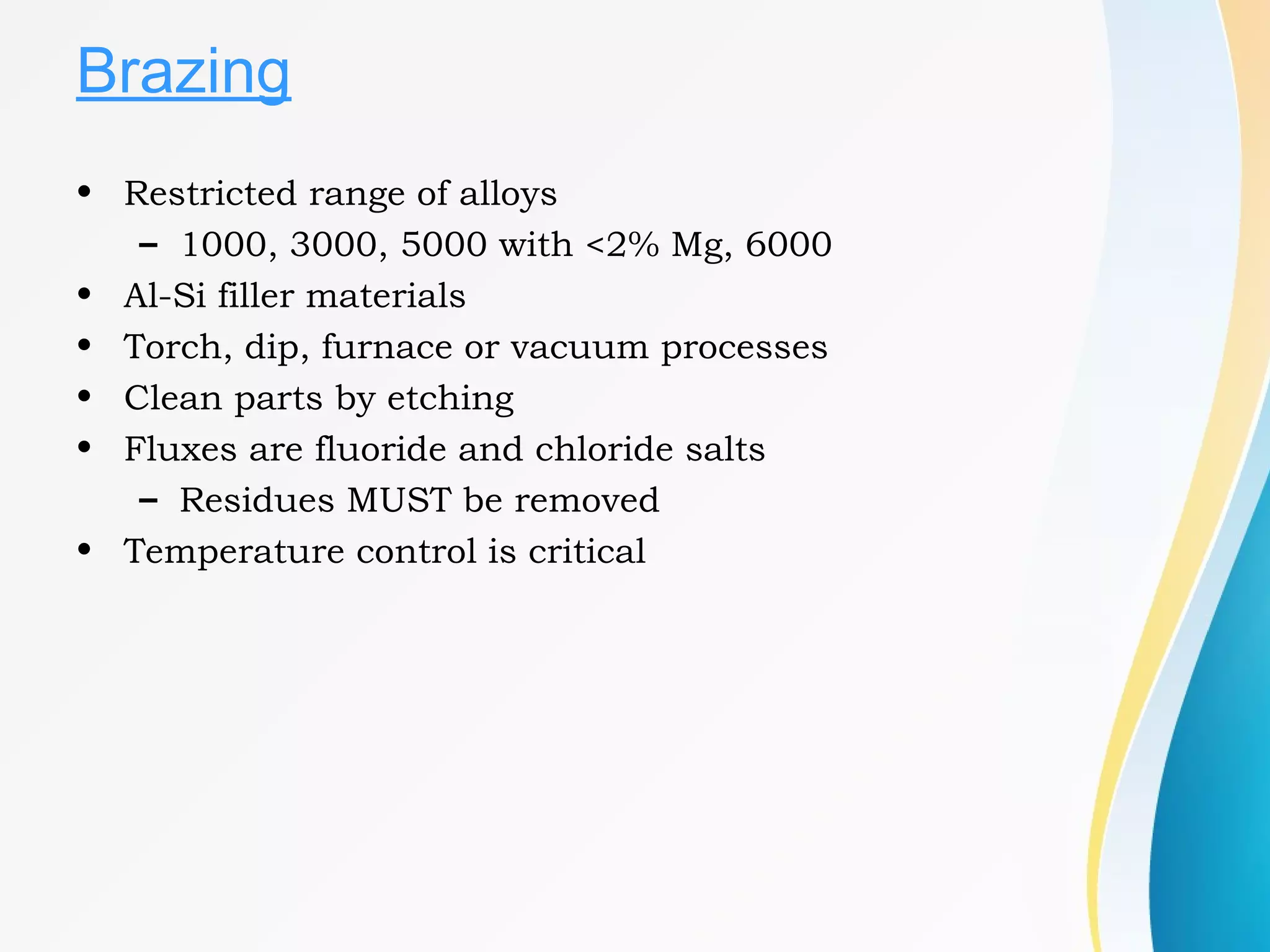 Brazing
• Restricted range of alloys
– 1000, 3000, 5000 with <2% Mg, 6000
• Al-Si filler materials
• Torch, dip, furnace or vacuum processes
• Clean parts by etching
• Fluxes are fluoride and chloride salts
– Residues MUST be removed
• Temperature control is critical
 