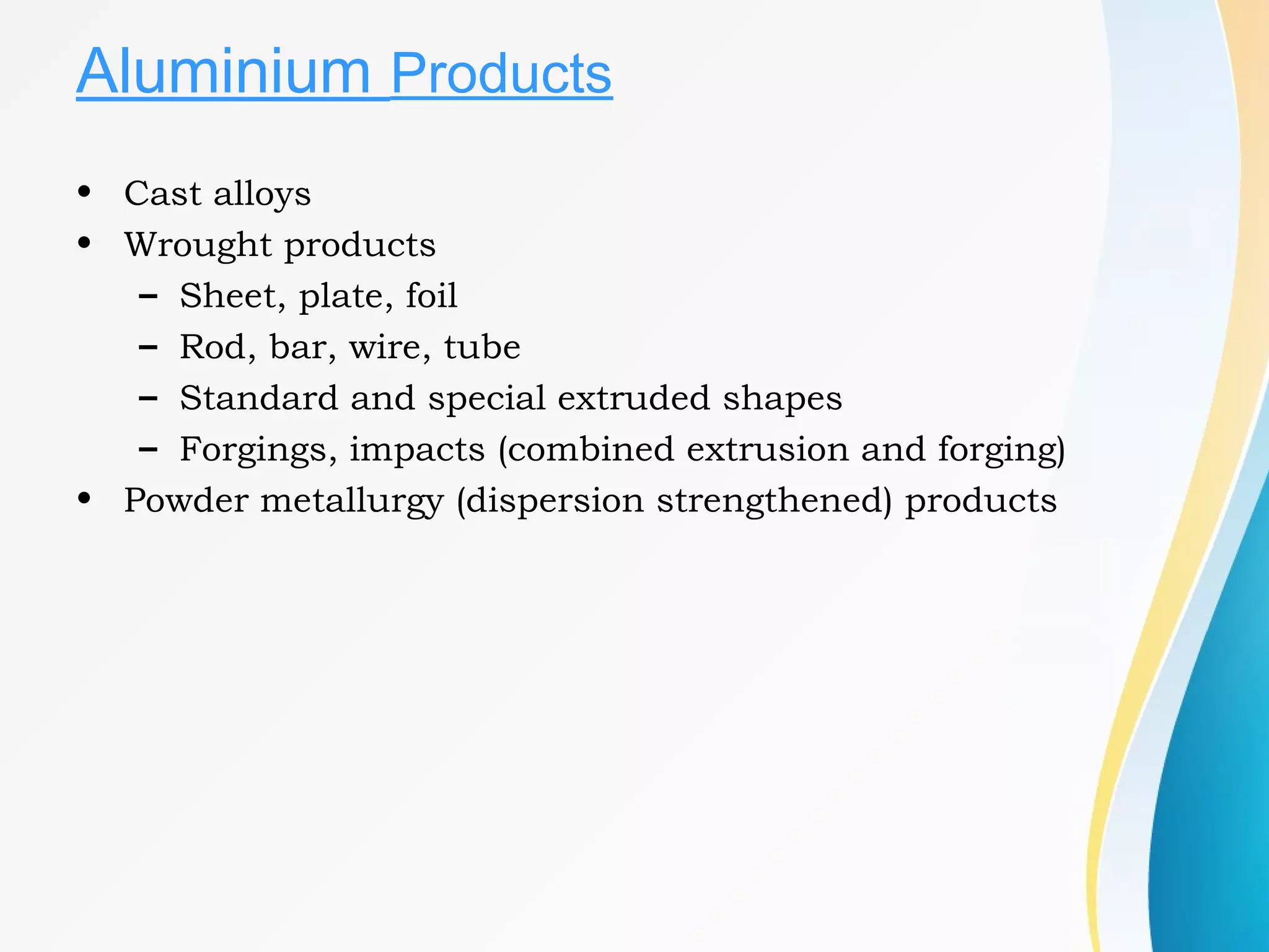Aluminium Products
• Cast alloys
• Wrought products
– Sheet, plate, foil
– Rod, bar, wire, tube
– Standard and special extruded shapes
– Forgings, impacts (combined extrusion and forging)
• Powder metallurgy (dispersion strengthened) products
 