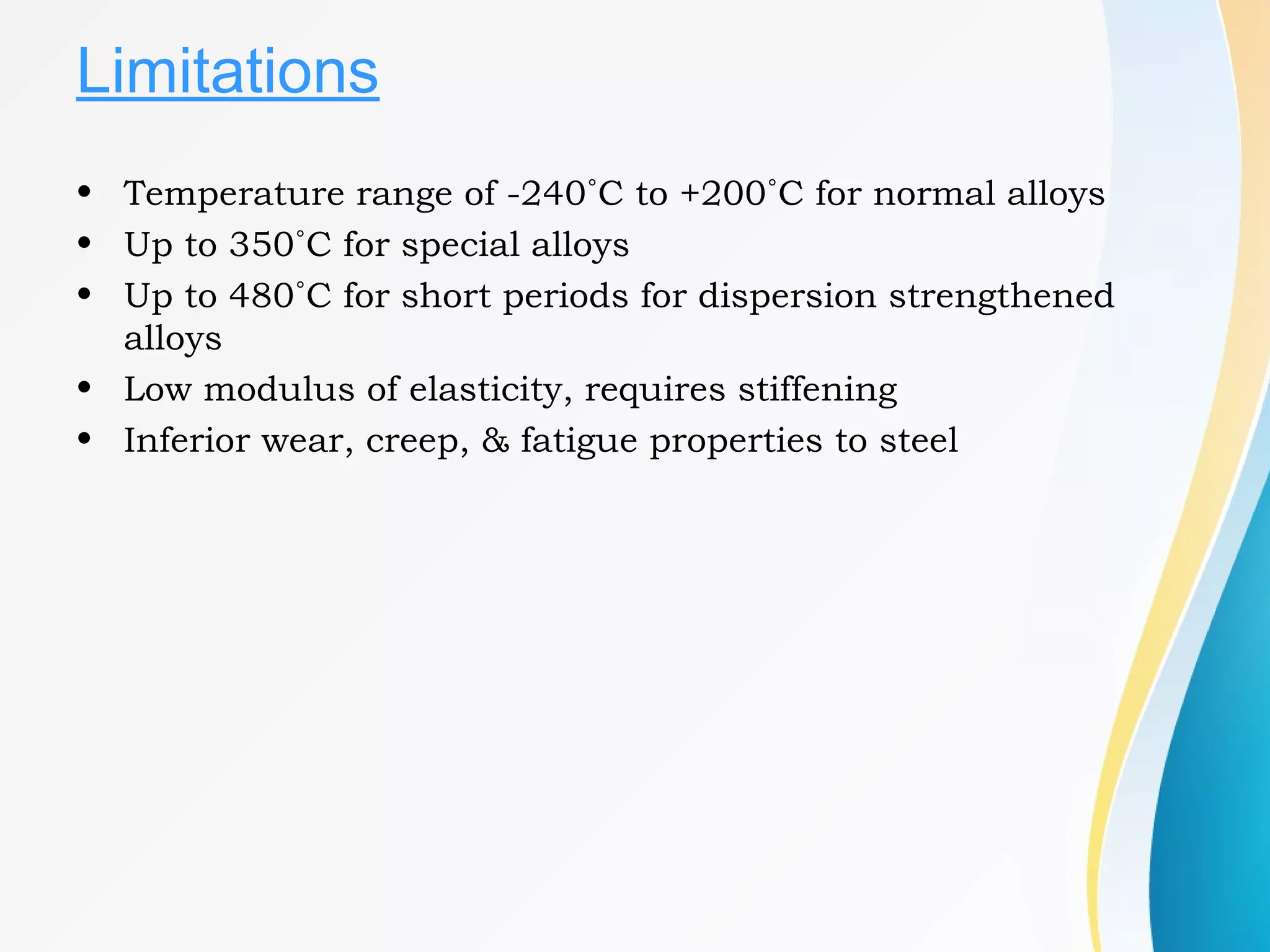 Limitations
• Temperature range of -240˚C to +200˚C for normal alloys
• Up to 350˚C for special alloys
• Up to 480˚C for short periods for dispersion strengthened
alloys
• Low modulus of elasticity, requires stiffening
• Inferior wear, creep, & fatigue properties to steel
 