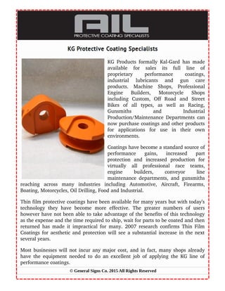 KG Products formally Kal­Gard has made
available   for   sales   its   full   line   of
proprietary   performance   coatings,
industrial   lubricants   and   gun   care
products.   Machine   Shops,   Professional
Engine   Builders,   Motorcycle   Shops
including   Custom,   Off   Road   and   Street
Bikes   of   all   types,   as   well   as   Racing,
Gunsmiths   and   Industrial
Production/Maintenance Departments can
now purchase coatings and other products
for   applications   for   use   in   their   own
environments.
Coatings have become a standard source of
performance   gains,   increased   part
protection   and   increased   production   for
virtually   all   professional   race   teams,
engine   builders,   conveyor   line
maintenance departments, and gunsmiths
reaching   across   many   industries   including   Automotive,   Aircraft,   Firearms,
Boating, Motorcycles, Oil Drilling, Food and Industrial.
Thin film protective coatings have been available for many years but with today’s
technology   they   have   become   more   effective.   The   greater   numbers   of   users
however have not been able to take advantage of the benefits of this technology
as the expense and the time required to ship, wait for parts to be coated and then
returned has made it impractical for many. 2007 research confirms Thin Film
Coatings for aesthetic and protection will see a substantial increase in the next
several years.
Most businesses will not incur any major cost, and in fact, many shops already
have the equipment needed to do an excellent job of applying the KG line of
performance coatings.
© General Signs Co. 2015 All Rights Reserved
 