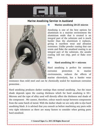 Marine anodising 20­25 micron
Anodising is one of the best options for
aluminium in a mairine environment the
aluminium   oxide   that   is   created   is   an
integral part of the substrate and is much
harder   than   the   aluminium   it   replaces,
giving   it   excellent   wear   and   abrasion
resistance. Unlike powder coating that can
worm and flake the anodised coating is an
integral part of the substrate, the anodic
coating will not chip, peel or flake over
time.
Hard anodising 50 + microns
Hard   anodising   is   perfect   for   extreme
corrosion   protection   in   marine
environments,   reduces   the   effects   of
marine   electrolysis,   has   a   harder   wear
resistance than mild steel and can be chemically sealed for maximum corrosion
protection .
Hard anodising produces darker coatings than normal anodising , but the exact
shade depends upon the coating thickness which for hard anodising is 50+
Microns and the type of alloy used will directly effect the thickness and shade of
the component . We cannot, therefore, colour match except between components
from the same batch of metal. With the darker shade we are only able to dye hard
anodising black .It is advised that you consult us before machining any parts with
very tight tolerances as there are many factors to consider when getting parts
hard anodised.
© General Signs Co. 2015 All Rights Reserved
 