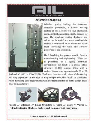 Whether   you’re   looking   for   increased
corrosion   protection,   a   harder   wearing
surface or just a colour on your aluminium
components then anodising is the process for
you.   The   anodised   coating   thickness   and
colour can be varied and when anodised the
surface is converted to an aluminium oxide
layer   increasing   the   wear   and   abrasive
properties of the aluminum.
Hard Anodising is a process used in General
manufacturing and engineering . When this
is   performed   in   a   tightly   controlled
environment   the   result   is   a   crystal   lattice
structure   50­100   microns   thick   with   a
surface hardness of approximately 60 to 68
Rockwell C (800 to 1000 V.P.N). Thickness, hardness and colour of the coating
will vary dependent on the type of alloy composition, this should be considered
when discussing your requirements with our technical staff or at the design phase
prior to manufacture.
Pistons   //  Cylinders   //   Brake  Cylinders   //   Cams   //   Gears   //  Valves   //
Hydraulics Engine Blocks // Brakets and clamps // And many more
© General Signs Co. 2015 All Rights Reserved
 