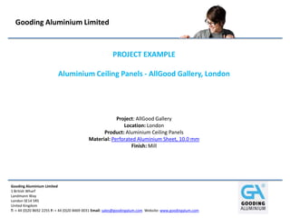 Gooding Aluminium Limited


                                                        PROJECT EXAMPLE

                          Aluminium Ceiling Panels - AllGood Gallery, London




                                                       Project: AllGood Gallery
                                                          Location: London
                                                 Product: Aluminium Ceiling Panels
                                           Material: Perforated Aluminium Sheet, 10.0 mm
                                                             Finish: Mill




Gooding Aluminium Limited
1 British Wharf
Landmann Way
London SE14 5RS
United Kingdom
T: + 44 (0)20 8692 2255 F: + 44 (0)20 8469 0031 Email: sales@goodingalum.com Website: www.goodingalum.com
 